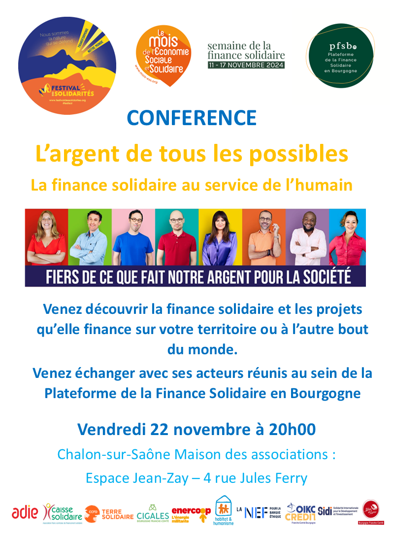 CONFERENCE L’argent de tous les possibles La finance solidaire au service de l’humain. Venez découvrir la finance solidaire et les projets qu’elle finance sur votre territoire ou à l’autre bout du monde. Venez échanger avec ses acteurs réunis au sein de la Plateforme de la Finance Solidaire en Bourgogne. Vendredi 22 novembre à 20h00 - Chalon-sur-Saône Maison des associations : Espace Jean-Zay – 4 rue Jules Ferry. 